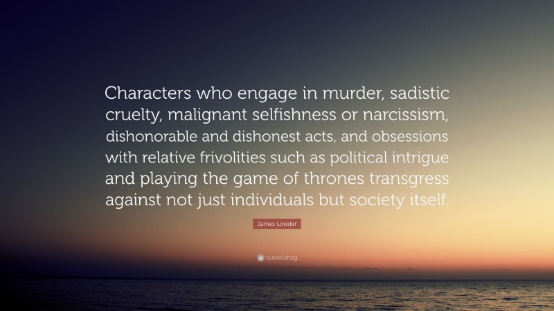 James Lowder Quote: “Characters who engage in murder, sadistic cruelty, malignant selfishness or narcissism, dishonorable and dishonest acts, and obsessions with relative frivolities such as political intrigue and playing the game of thrones transgress against not just individuals but society itself.”