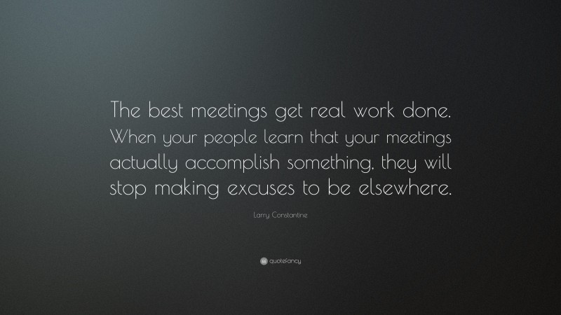 Larry Constantine Quote: “The best meetings get real work done. When your people learn that your meetings actually accomplish something, they will stop making excuses to be elsewhere.”