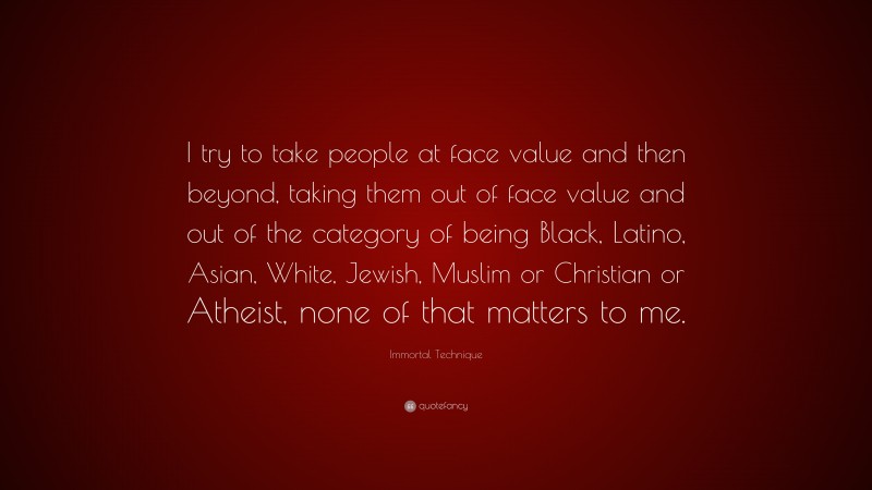 Immortal Technique Quote: “I try to take people at face value and then beyond, taking them out of face value and out of the category of being Black, Latino, Asian, White, Jewish, Muslim or Christian or Atheist, none of that matters to me.”