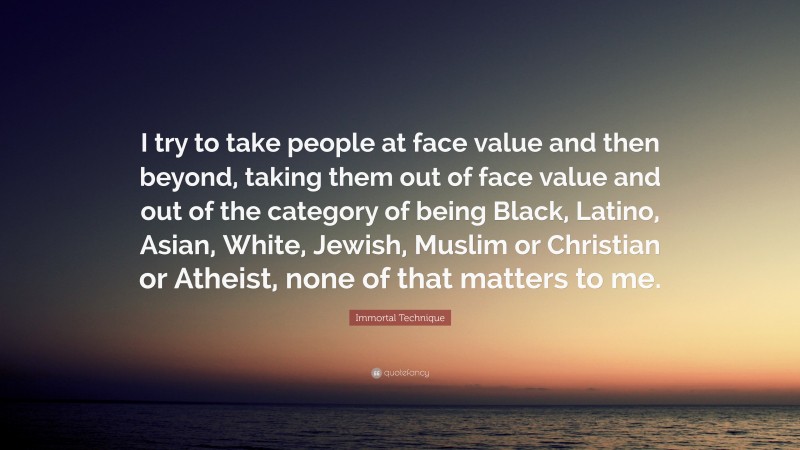 Immortal Technique Quote: “I try to take people at face value and then beyond, taking them out of face value and out of the category of being Black, Latino, Asian, White, Jewish, Muslim or Christian or Atheist, none of that matters to me.”