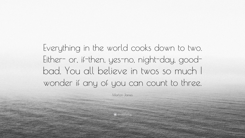 Marlon James Quote: “Everything in the world cooks down to two. Either- or, if-then, yes-no, night-day, good-bad. You all believe in twos so much I wonder if any of you can count to three.”