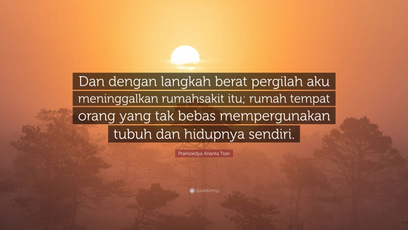 Pramoedya Ananta Toer Quote: “Dan dengan langkah berat pergilah aku meninggalkan rumahsakit itu; rumah tempat orang yang tak bebas mempergunakan tubuh dan hidupnya sendiri.”