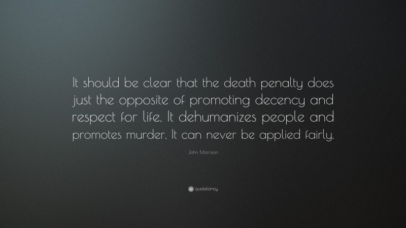John Morrison Quote: “It should be clear that the death penalty does just the opposite of promoting decency and respect for life. It dehumanizes people and promotes murder. It can never be applied fairly.”