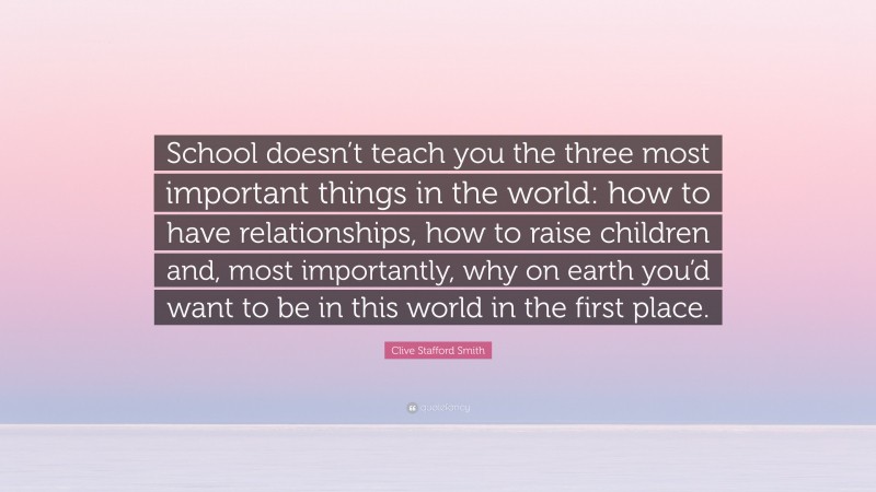 Clive Stafford Smith Quote: “School doesn’t teach you the three most important things in the world: how to have relationships, how to raise children and, most importantly, why on earth you’d want to be in this world in the first place.”