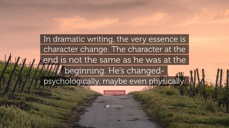 Robert Towne Quote: “In dramatic writing, the very essence is character change. The character at the end is not the same as he was at the beginning. He’s changed-psychologically, maybe even physically.”