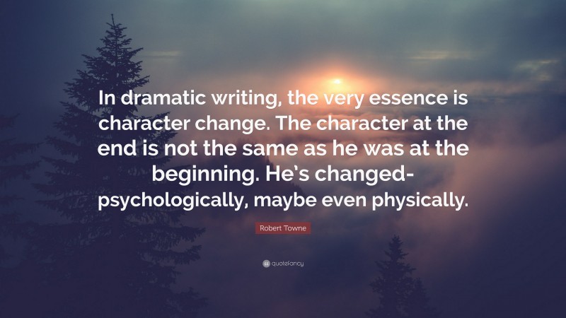 Robert Towne Quote: “In dramatic writing, the very essence is character change. The character at the end is not the same as he was at the beginning. He’s changed-psychologically, maybe even physically.”
