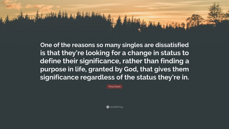 Tony Evans Quote: “One of the reasons so many singles are dissatisfied is that they’re looking for a change in status to define their significance, rather than finding a purpose in life, granted by God, that gives them significance regardless of the status they’re in.”