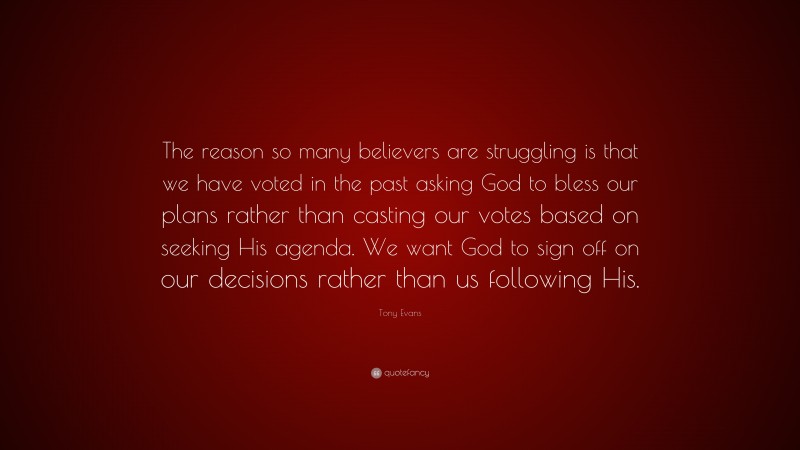 Tony Evans Quote: “The reason so many believers are struggling is that we have voted in the past asking God to bless our plans rather than casting our votes based on seeking His agenda. We want God to sign off on our decisions rather than us following His.”