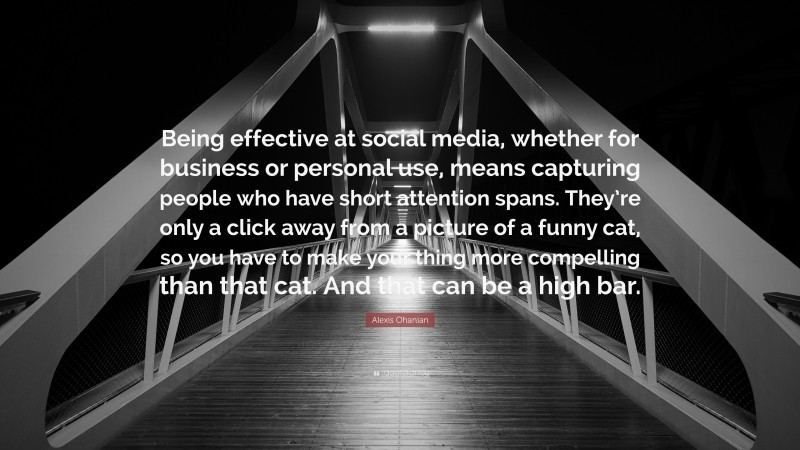 Alexis Ohanian Quote: “Being effective at social media, whether for business or personal use, means capturing people who have short attention spans. They’re only a click away from a picture of a funny cat, so you have to make your thing more compelling than that cat. And that can be a high bar.”