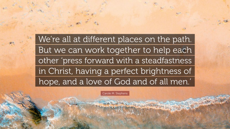 Carole M. Stephens Quote: “We’re all at different places on the path. But we can work together to help each other ‘press forward with a steadfastness in Christ, having a perfect brightness of hope, and a love of God and of all men.’”