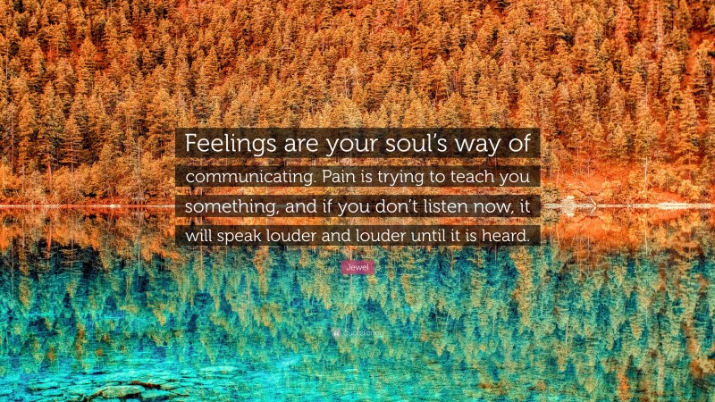 Jewel Quote: “Feelings are your soul’s way of communicating. Pain is trying to teach you something, and if you don’t listen now, it will speak louder and louder until it is heard.”