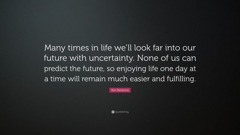 Ron Baratono Quote: “Many times in life we’ll look far into our future with uncertainty. None of us can predict the future, so enjoying life one day at a time will remain much easier and fulfilling.”