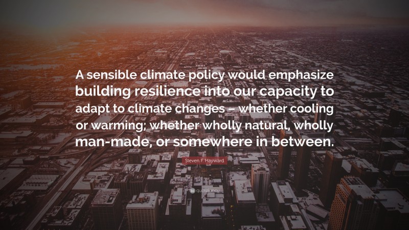 Steven F. Hayward Quote: “A sensible climate policy would emphasize building resilience into our capacity to adapt to climate changes – whether cooling or warming; whether wholly natural, wholly man-made, or somewhere in between.”