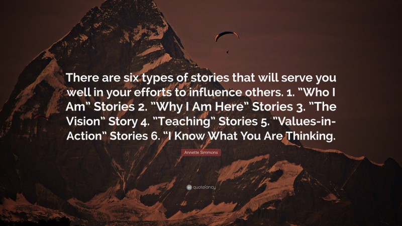 Annette Simmons Quote: “There are six types of stories that will serve you well in your efforts to influence others. 1. ”Who I Am” Stories 2. ”Why I Am Here” Stories 3. ”The Vision” Story 4. ”Teaching” Stories 5. ”Values-in-Action” Stories 6. “I Know What You Are Thinking.”