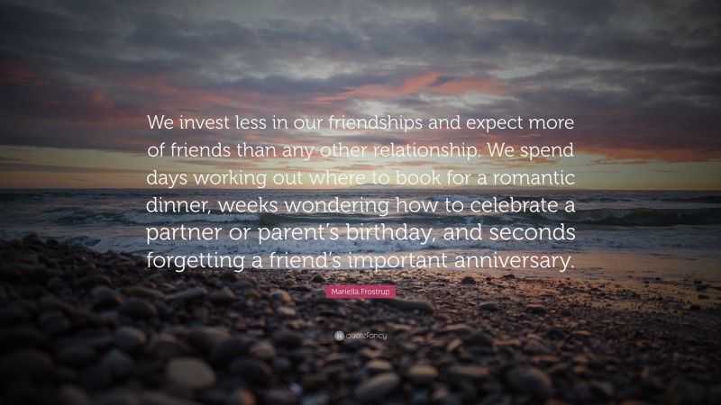 Mariella Frostrup Quote: “We invest less in our friendships and expect more of friends than any other relationship. We spend days working out where to book for a romantic dinner, weeks wondering how to celebrate a partner or parent’s birthday, and seconds forgetting a friend’s important anniversary.”