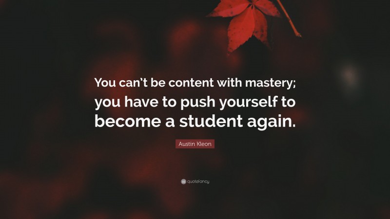 Austin Kleon Quote: “You can’t be content with mastery; you have to push yourself to become a student again.”