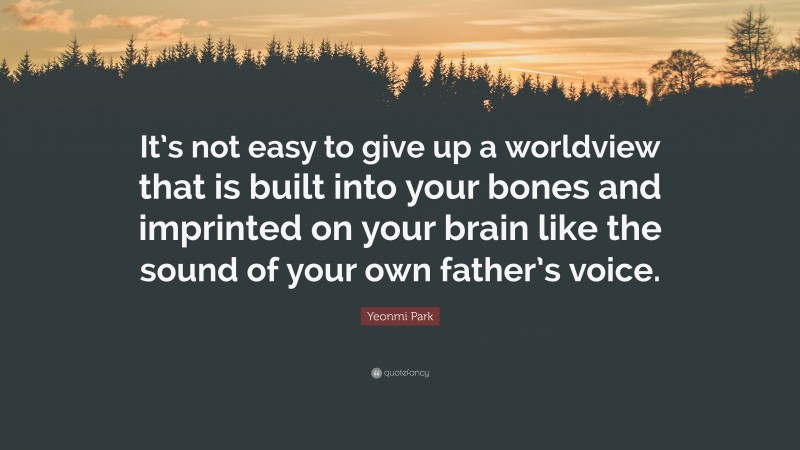Yeonmi Park Quote: “It’s not easy to give up a worldview that is built into your bones and imprinted on your brain like the sound of your own father’s voice.”