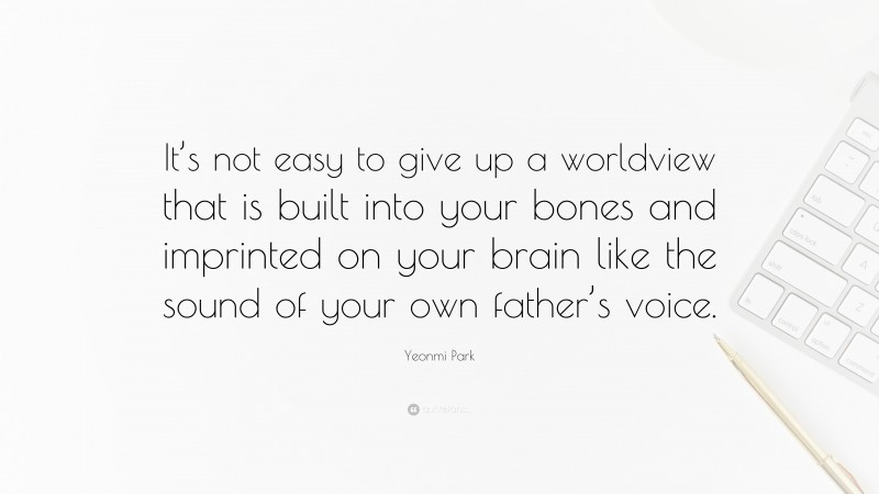 Yeonmi Park Quote: “It’s not easy to give up a worldview that is built into your bones and imprinted on your brain like the sound of your own father’s voice.”