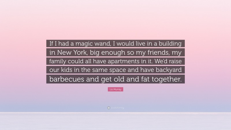 Liz Murray Quote: “If I had a magic wand, I would live in a building in New York, big enough so my friends, my family could all have apartments in it. We’d raise our kids in the same space and have backyard barbecues and get old and fat together.”