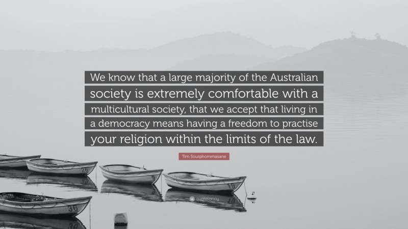 Tim Soutphommasane Quote: “We know that a large majority of the Australian society is extremely comfortable with a multicultural society, that we accept that living in a democracy means having a freedom to practise your religion within the limits of the law.”