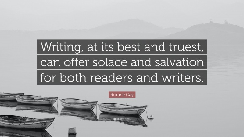 Roxane Gay Quote: “Writing, at its best and truest, can offer solace and salvation for both readers and writers.”