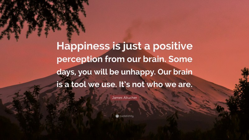 James Altucher Quote: “Happiness is just a positive perception from our brain. Some days, you will be unhappy. Our brain is a tool we use. It’s not who we are.”