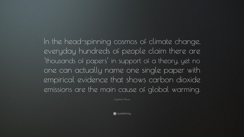 Joanne Nova Quote: “In the head-spinning cosmos of climate change, everyday hundreds of people claim there are ‘thousands of papers’ in support of a theory, yet no one can actually name one single paper with empirical evidence that shows carbon dioxide emissions are the main cause of global warming.”