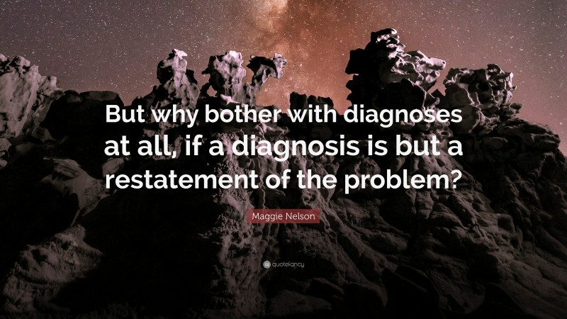 Maggie Nelson Quote: “But why bother with diagnoses at all, if a diagnosis is but a restatement of the problem?”
