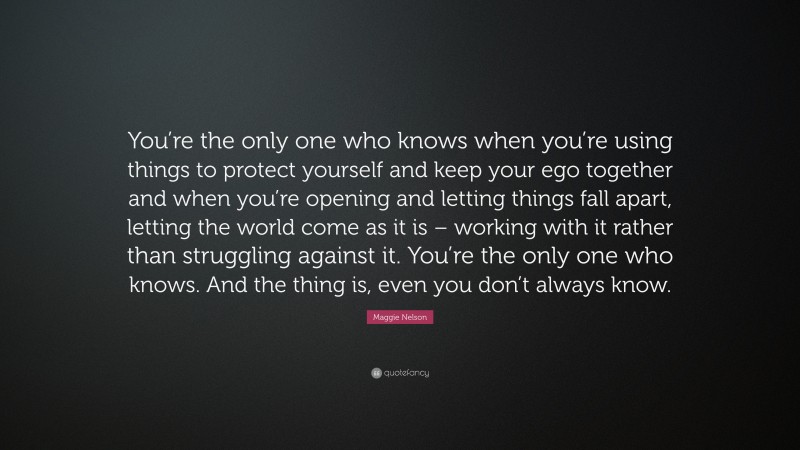 Maggie Nelson Quote: “You’re the only one who knows when you’re using things to protect yourself and keep your ego together and when you’re opening and letting things fall apart, letting the world come as it is – working with it rather than struggling against it. You’re the only one who knows. And the thing is, even you don’t always know.”