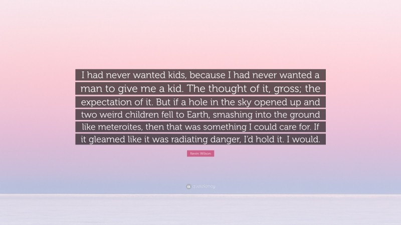 Kevin Wilson Quote: “I had never wanted kids, because I had never wanted a man to give me a kid. The thought of it, gross; the expectation of it. But if a hole in the sky opened up and two weird children fell to Earth, smashing into the ground like meteroites, then that was something I could care for. If it gleamed like it was radiating danger, I’d hold it. I would.”