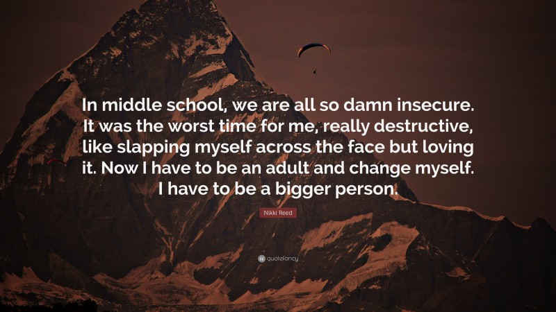 Nikki Reed Quote: “In middle school, we are all so damn insecure. It was the worst time for me, really destructive, like slapping myself across the face but loving it. Now I have to be an adult and change myself. I have to be a bigger person.”