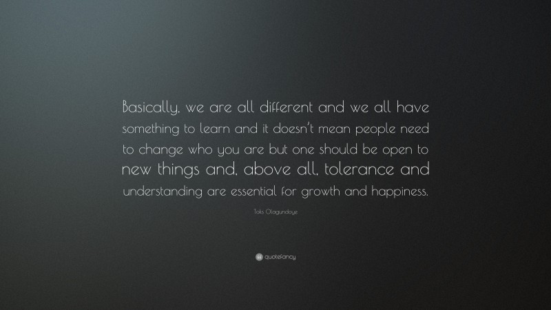 Toks Olagundoye Quote: “Basically, we are all different and we all have something to learn and it doesn’t mean people need to change who you are but one should be open to new things and, above all, tolerance and understanding are essential for growth and happiness.”