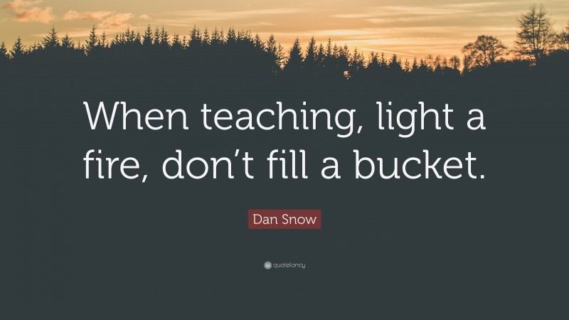 Dan Snow Quote: “When teaching, light a fire, don’t fill a bucket.”