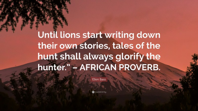 Ellen Bass Quote: “Until lions start writing down their own stories, tales of the hunt shall always glorify the hunter.” – AFRICAN PROVERB.”
