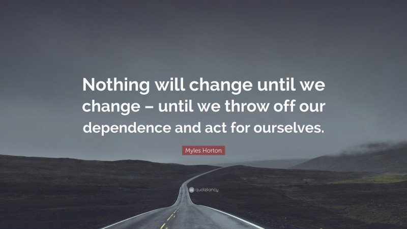 Myles Horton Quote: “Nothing will change until we change – until we throw off our dependence and act for ourselves.”