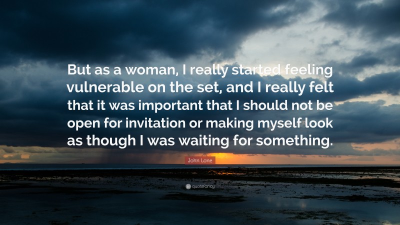 John Lone Quote: “But as a woman, I really started feeling vulnerable on the set, and I really felt that it was important that I should not be open for invitation or making myself look as though I was waiting for something.”