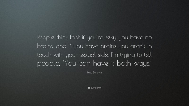 Erica Durance Quote: “People think that if you’re sexy you have no brains, and if you have brains you aren’t in touch with your sexual side. I’m trying to tell people, ‘You can have it both ways.’”