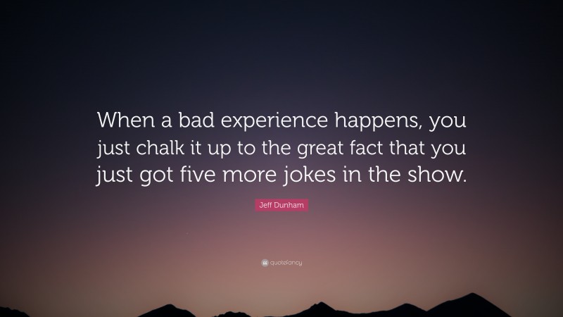 Jeff Dunham Quote: “When a bad experience happens, you just chalk it up to the great fact that you just got five more jokes in the show.”