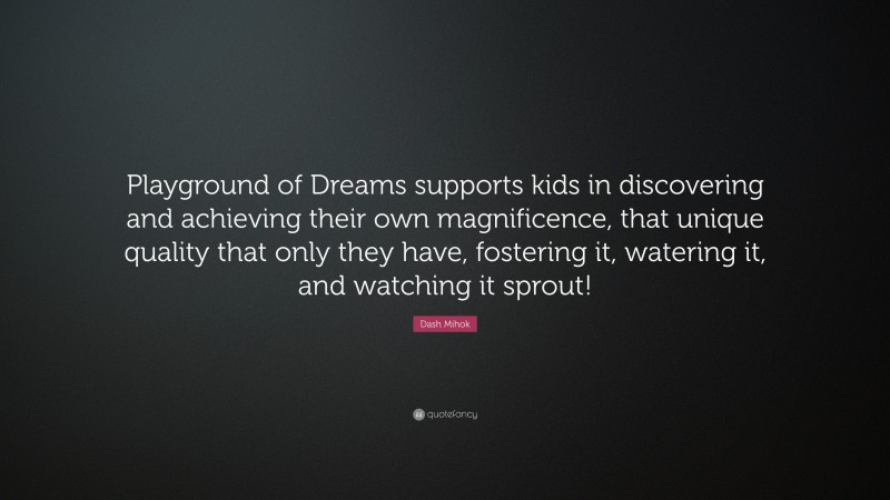 Dash Mihok Quote: “Playground of Dreams supports kids in discovering and achieving their own magnificence, that unique quality that only they have, fostering it, watering it, and watching it sprout!”