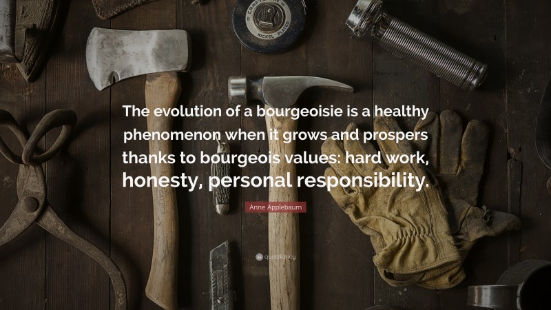 Anne Applebaum Quote: “The evolution of a bourgeoisie is a healthy phenomenon when it grows and prospers thanks to bourgeois values: hard work, honesty, personal responsibility.”