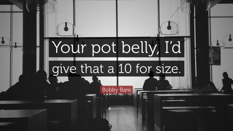 Bobby Bare Quote: “Your pot belly, I’d give that a 10 for size.”