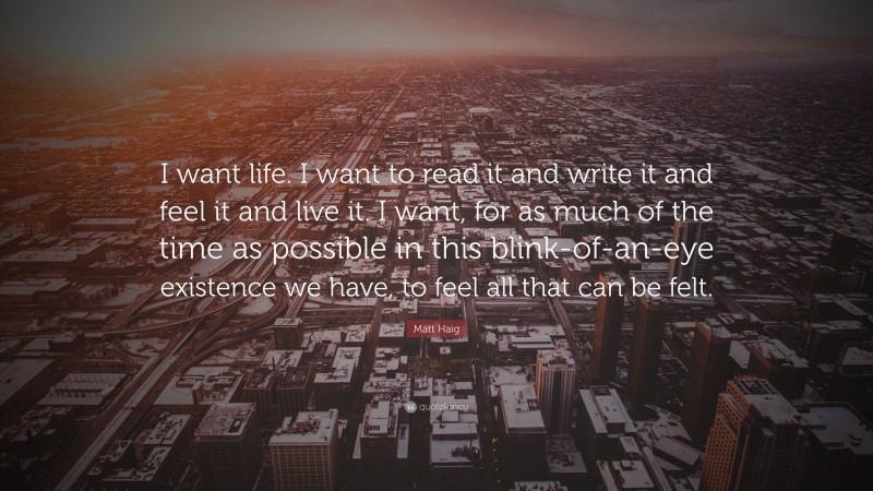 Matt Haig Quote: “I want life. I want to read it and write it and feel it and live it. I want, for as much of the time as possible in this blink-of-an-eye existence we have, to feel all that can be felt.”
