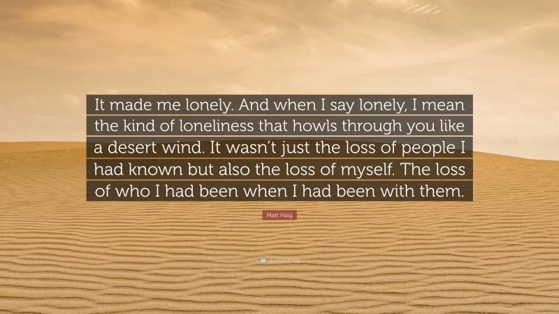 Matt Haig Quote: “It made me lonely. And when I say lonely, I mean the kind of loneliness that howls through you like a desert wind. It wasn’t just the loss of people I had known but also the loss of myself. The loss of who I had been when I had been with them.”