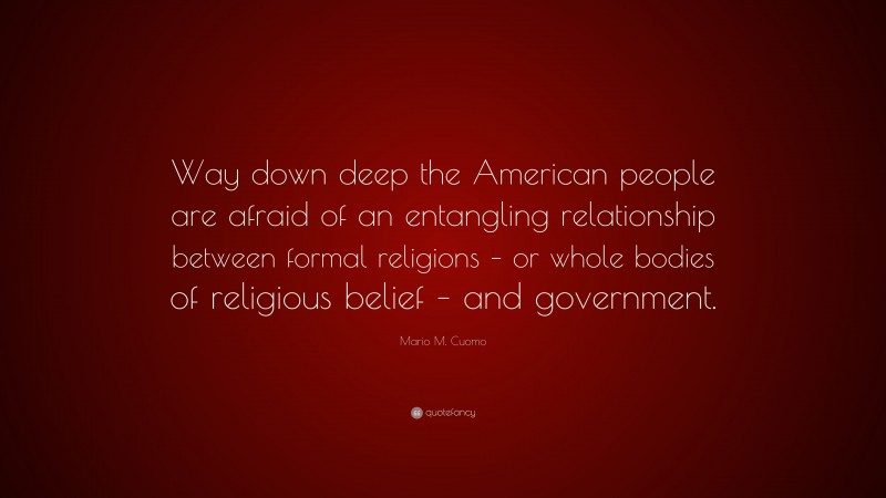 Mario M. Cuomo Quote: “Way down deep the American people are afraid of an entangling relationship between formal religions – or whole bodies of religious belief – and government.”
