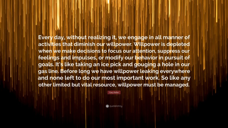 Gary Keller Quote: “Every day, without realizing it, we engage in all manner of activities that diminish our willpower. Willpower is depleted when we make decisions to focus our attention, suppress our feelings and impulses, or modify our behavior in pursuit of goals. It’s like taking an ice pick and gouging a hole in our gas line. Before long we have willpower leaking everywhere and none left to do our most important work. So like any other limited but vital resource, willpower must be managed.”