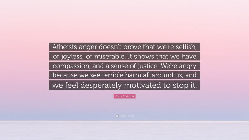 Greta Christina Quote: “Atheists anger doesn’t prove that we’re selfish, or joyless, or miserable. It shows that we have compassion, and a sense of justice. We’re angry because we see terrible harm all around us, and we feel desperately motivated to stop it.”