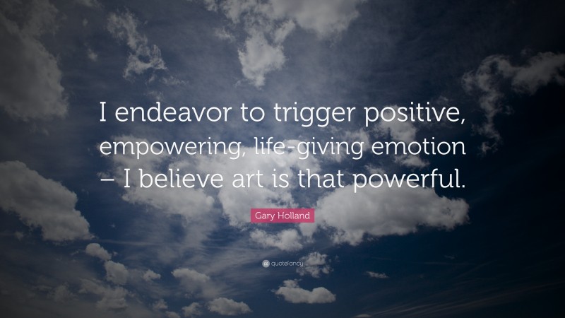 Gary Holland Quote: “I endeavor to trigger positive, empowering, life-giving emotion – I believe art is that powerful.”