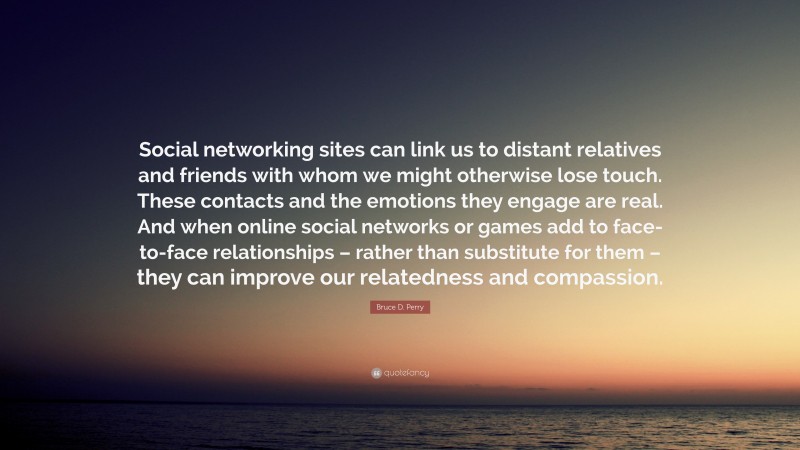 Bruce D. Perry Quote: “Social networking sites can link us to distant relatives and friends with whom we might otherwise lose touch. These contacts and the emotions they engage are real. And when online social networks or games add to face-to-face relationships – rather than substitute for them – they can improve our relatedness and compassion.”