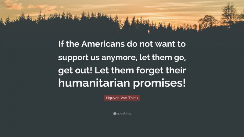 Nguyen Van Thieu Quote: “If the Americans do not want to support us anymore, let them go, get out! Let them forget their humanitarian promises!”
