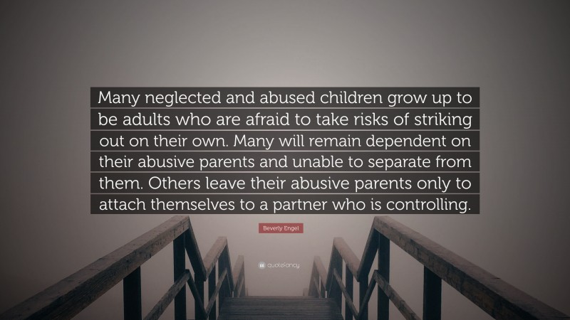 Beverly Engel Quote: “Many neglected and abused children grow up to be adults who are afraid to take risks of striking out on their own. Many will remain dependent on their abusive parents and unable to separate from them. Others leave their abusive parents only to attach themselves to a partner who is controlling.”